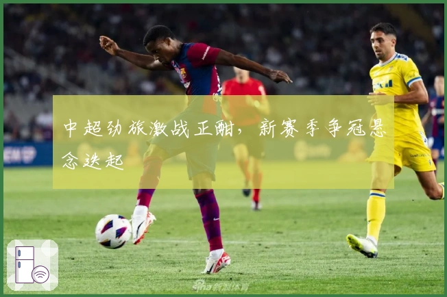 中超劲旅激战正酣，新赛季争冠悬念迭起