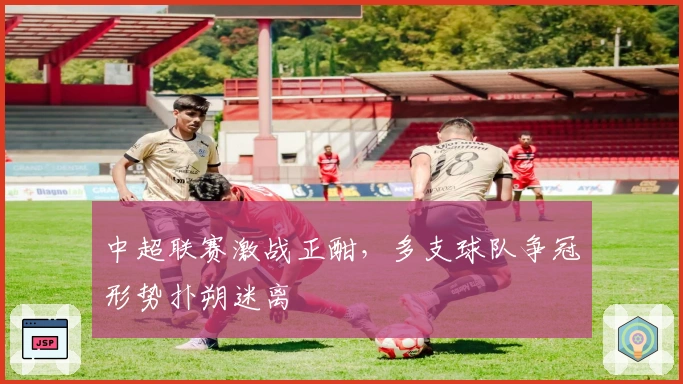 中超联赛激战正酣，多支球队争冠形势扑朔迷离