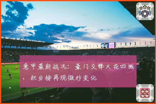 意甲最新战况：豪门交锋火花四溅，积分榜再现微妙变化