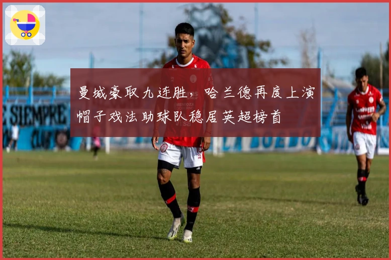 曼城豪取九连胜，哈兰德再度上演帽子戏法助球队稳居英超榜首