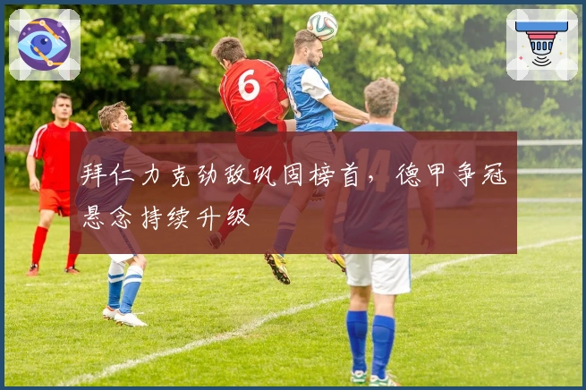 拜仁力克劲敌巩固榜首，德甲争冠悬念持续升级