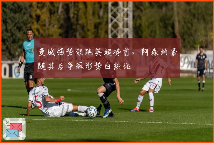 曼城强势领跑英超榜首，阿森纳紧随其后争冠形势白热化