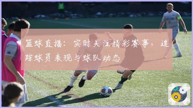 篮球直播：实时关注精彩赛事，追踪球员表现与球队动态